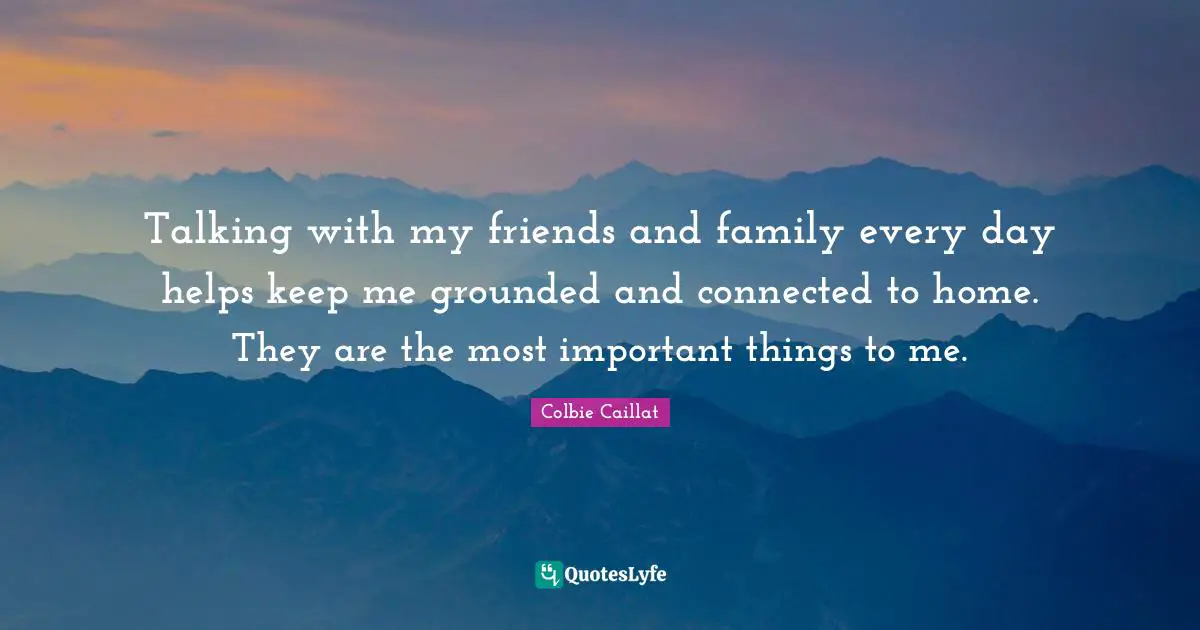 Talking with my friends and family every day helps keep me grounded and connected to home. They are the most important things to me.
