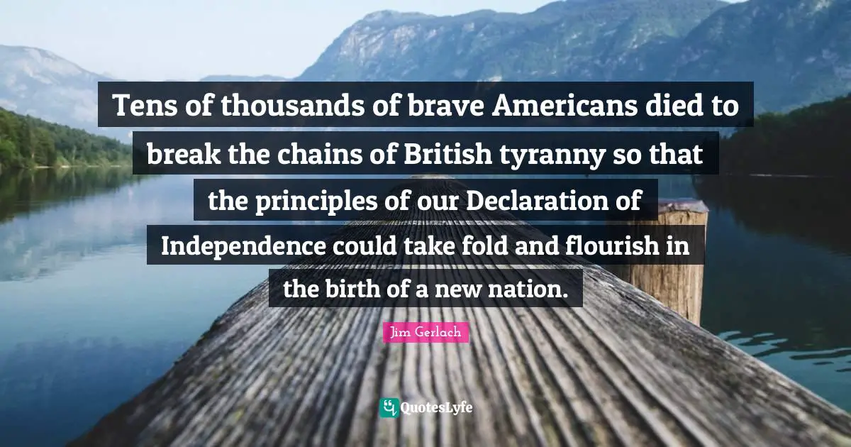 Tens of thousands of brave Americans died to break the chains of British tyranny so that the principles of our Declaration of Independence could take fold and flourish in the birth of a new nation.