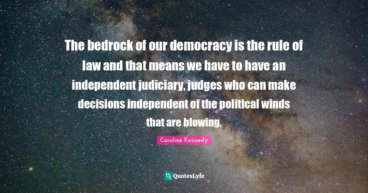 The bedrock of our democracy is the rule of law and that means we have to have an independent judiciary, judges who can make decisions independent of the political winds that are blowing.