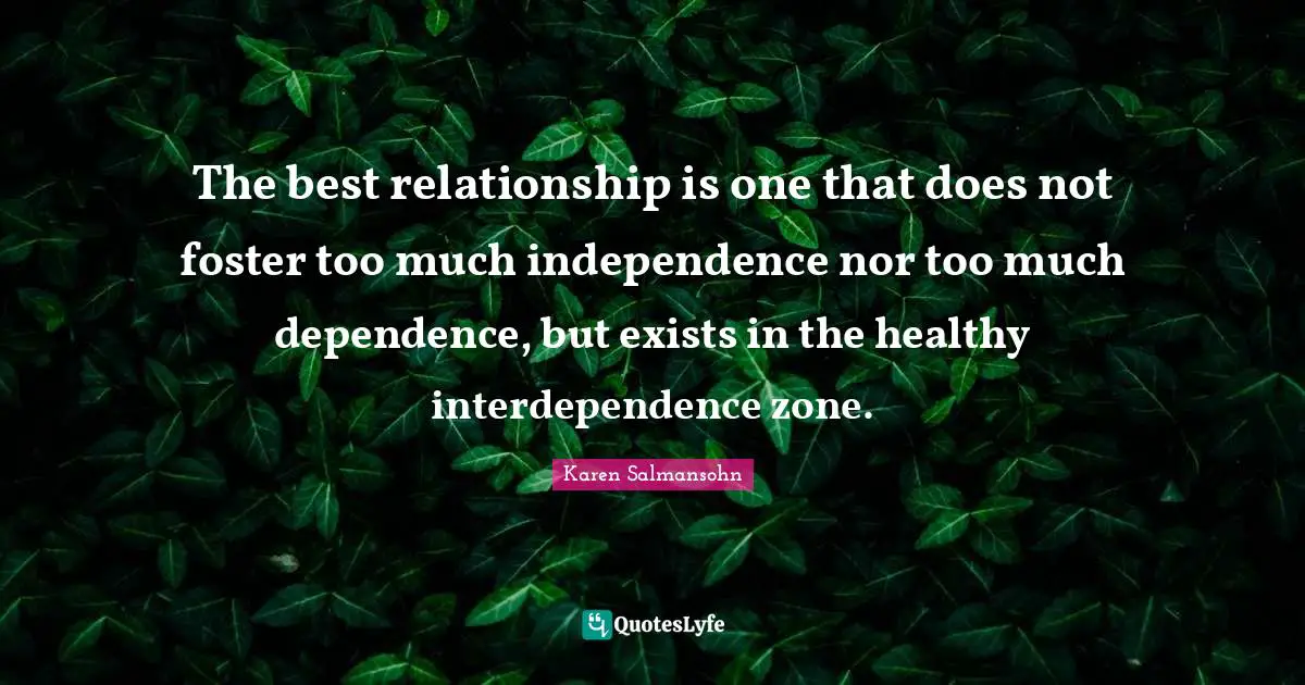 Karen Salmansohn Quotes: "The best relationship is one that does not foster too much independence nor too much dependence, but exists in the healthy interdependence zone."