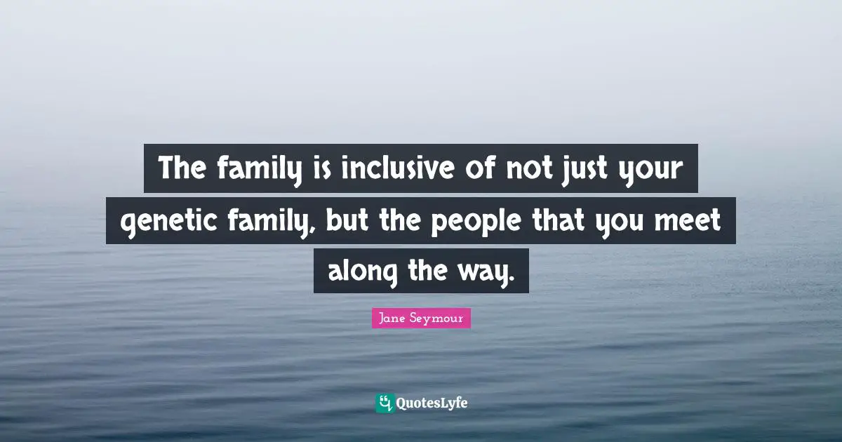 The family is inclusive of not just your genetic family, but the people that you meet along the way.