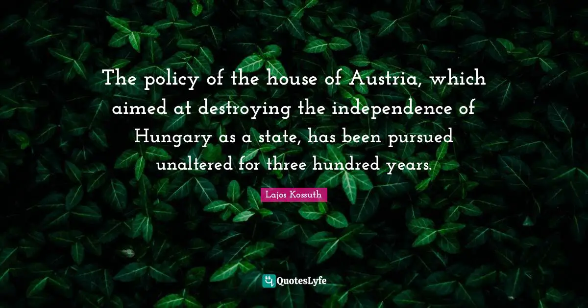 The policy of the house of Austria, which aimed at destroying the independence of Hungary as a state, has been pursued unaltered for three hundred years.
