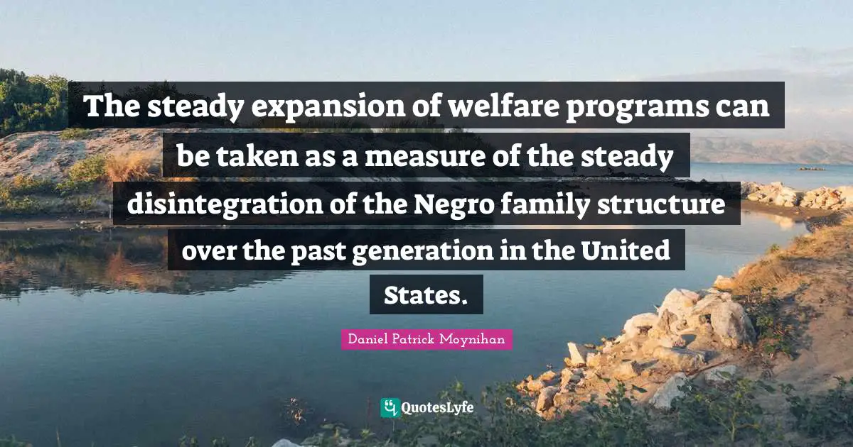 Daniel Patrick Moynihan Quotes: "The steady expansion of welfare programs can be taken as a measure of the steady disintegration of the Negro family structure over the past generation in the United States."