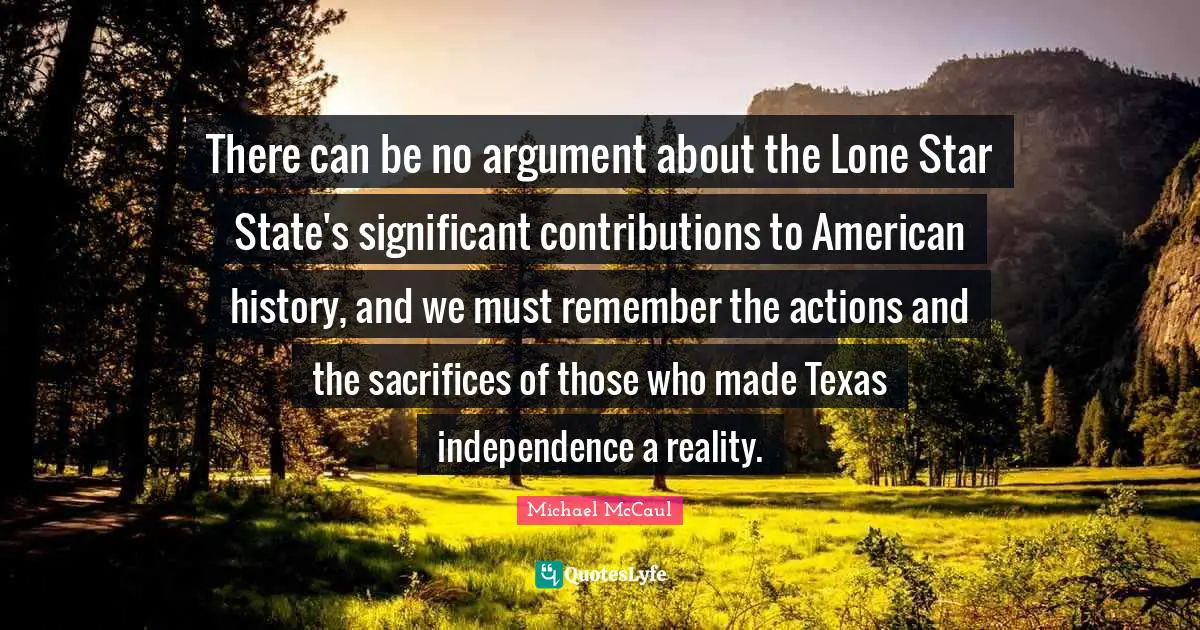 There can be no argument about the Lone Star State's significant contributions to American history, and we must remember the actions and the sacrifices of those who made Texas independence a reality.