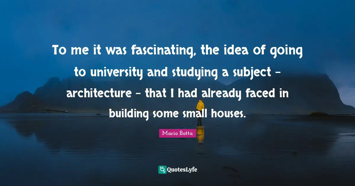To me it was fascinating, the idea of going to university and studying a subject - architecture - that I had already faced in building some small houses.