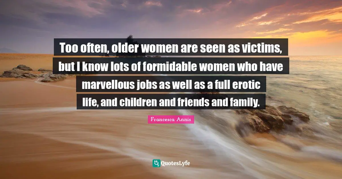 Too often, older women are seen as victims, but I know lots of formidable women who have marvellous jobs as well as a full erotic life, and children and friends and family.