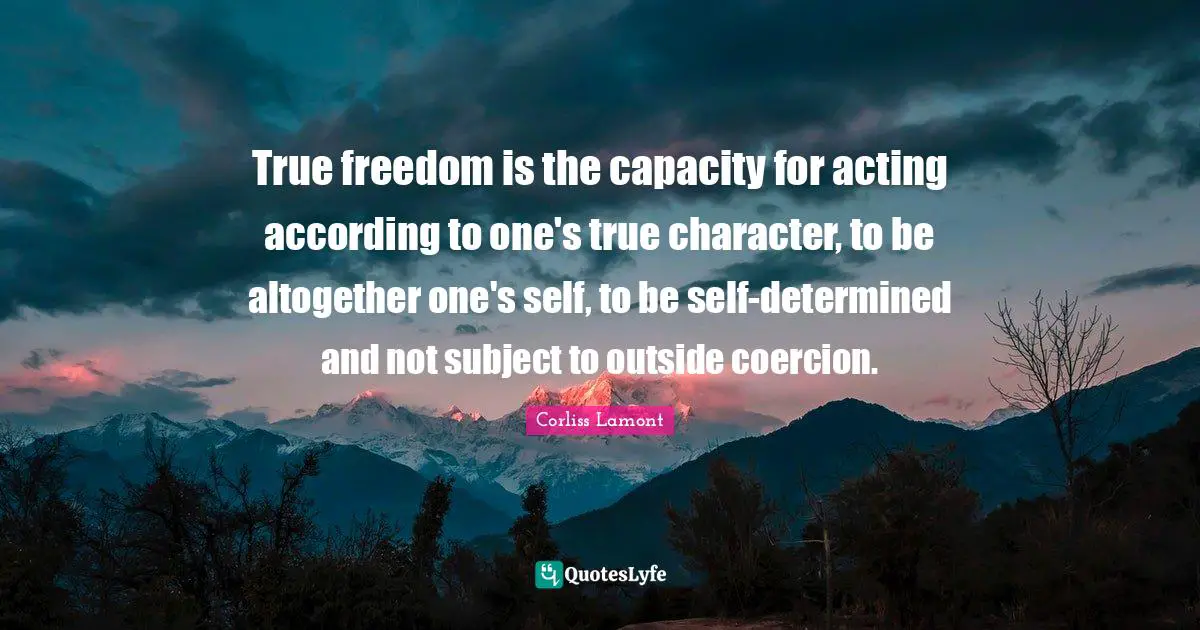 True freedom is the capacity for acting according to one's true character, to be altogether one's self, to be self-determined and not subject to outside coercion.