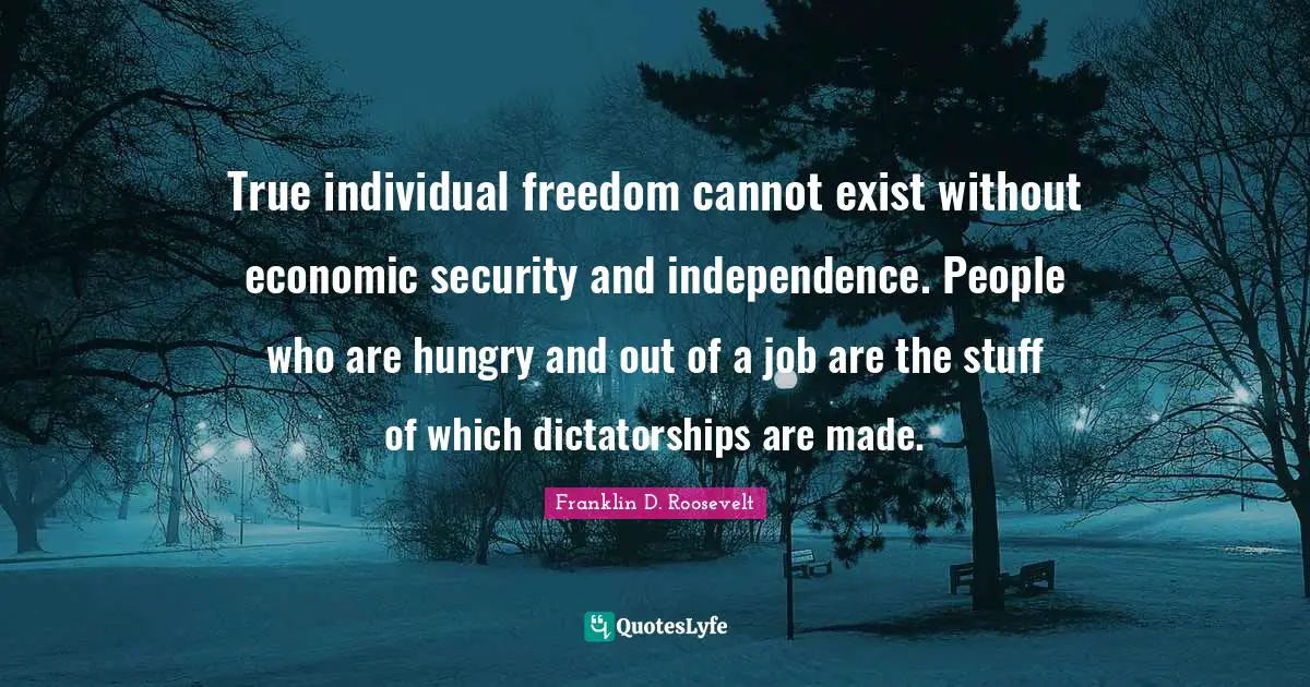 True individual freedom cannot exist without economic security and independence. People who are hungry and out of a job are the stuff of which dictatorships are made.