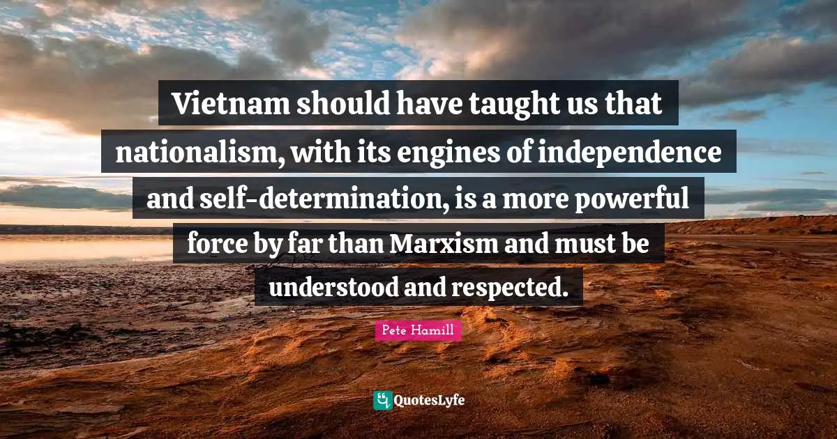 Vietnam should have taught us that nationalism, with its engines of independence and self-determination, is a more powerful force by far than Marxism and must be understood and respected.