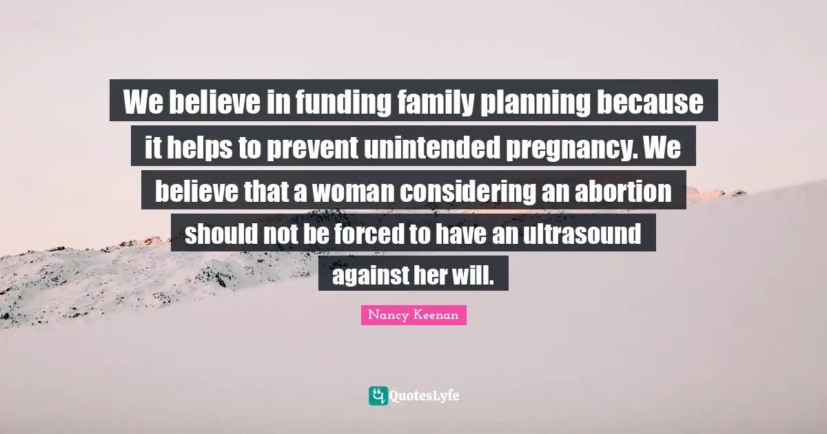We believe in funding family planning because it helps to prevent unintended pregnancy. We believe that a woman considering an abortion should not be forced to have an ultrasound against her will.
