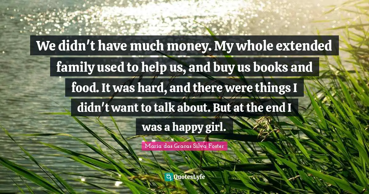 We didn't have much money. My whole extended family used to help us, and buy us books and food. It was hard, and there were things I didn't want to talk about. But at the end I was a happy girl.