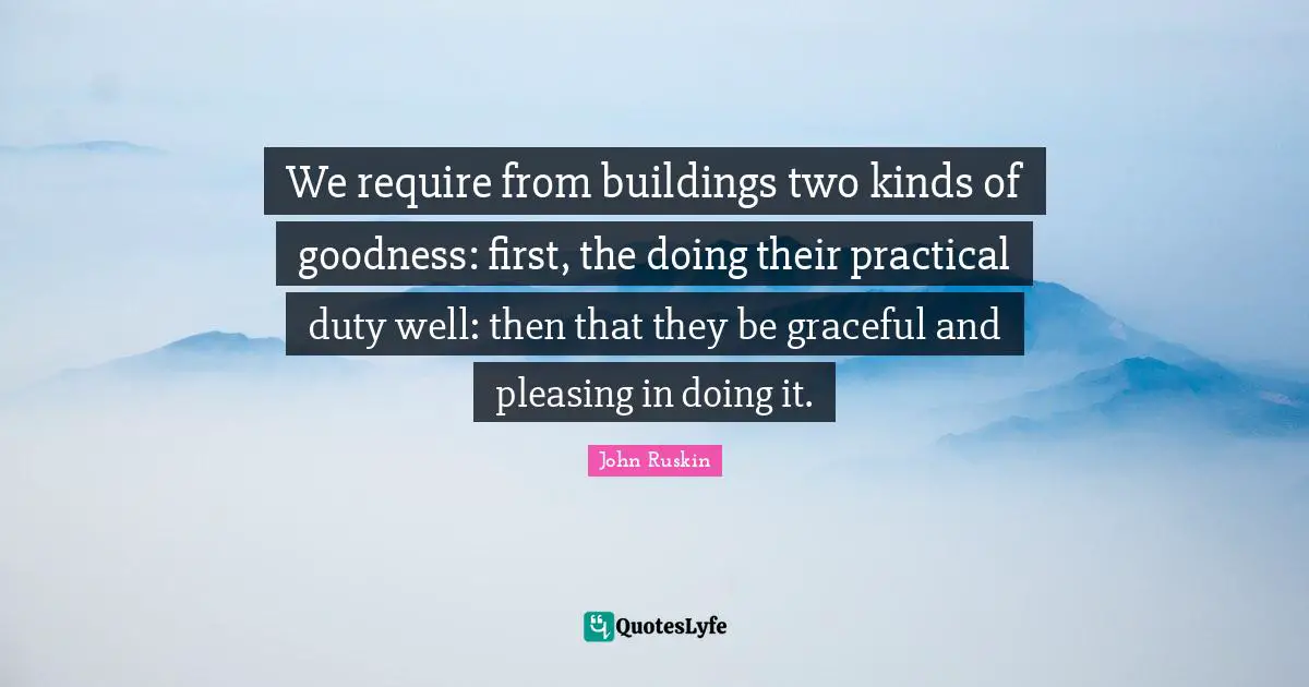 We require from buildings two kinds of goodness: first, the doing their practical duty well: then that they be graceful and pleasing in doing it.