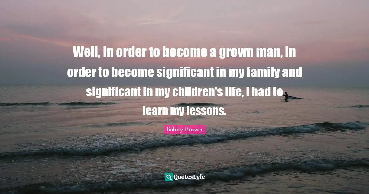 Well, in order to become a grown man, in order to become significant in my family and significant in my children's life, I had to learn my lessons.
