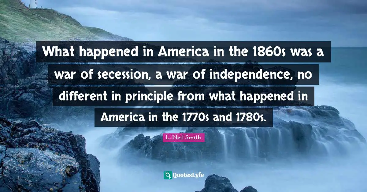 L. Neil Smith Quotes: "What happened in America in the 1860s was a war of secession, a war of independence, no different in principle from what happened in America in the 1770s and 1780s."
