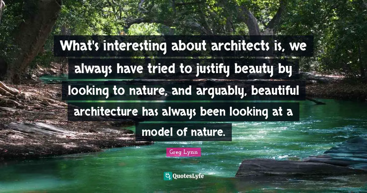 What's interesting about architects is, we always have tried to justify beauty by looking to nature, and arguably, beautiful architecture has always been looking at a model of nature.