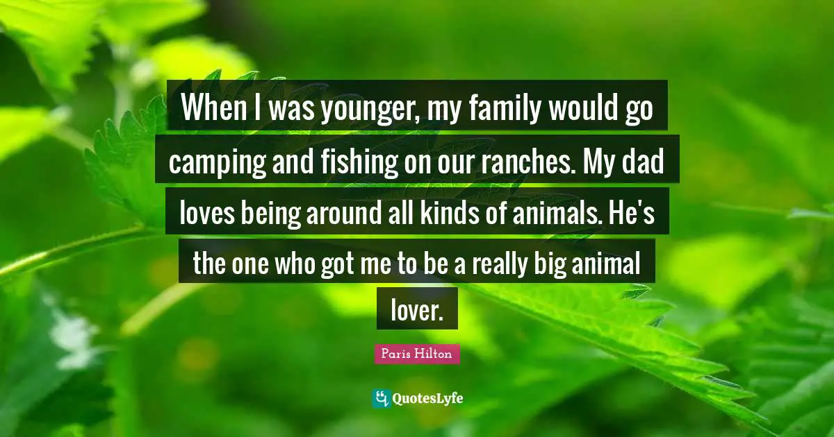 Paris Hilton Quotes: "When I was younger, my family would go camping and fishing on our ranches. My dad loves being around all kinds of animals. He's the one who got me to be a really big animal lover."