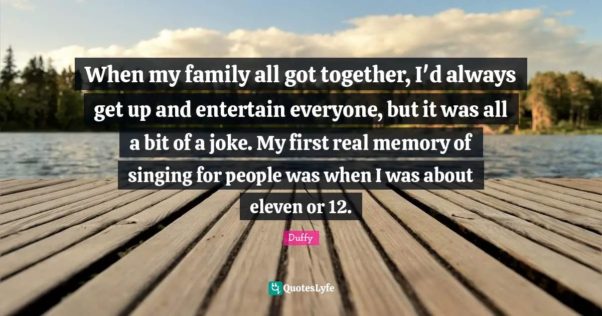 When my family all got together, I'd always get up and entertain everyone, but it was all a bit of a joke. My first real memory of singing for people was when I was about eleven or 12.