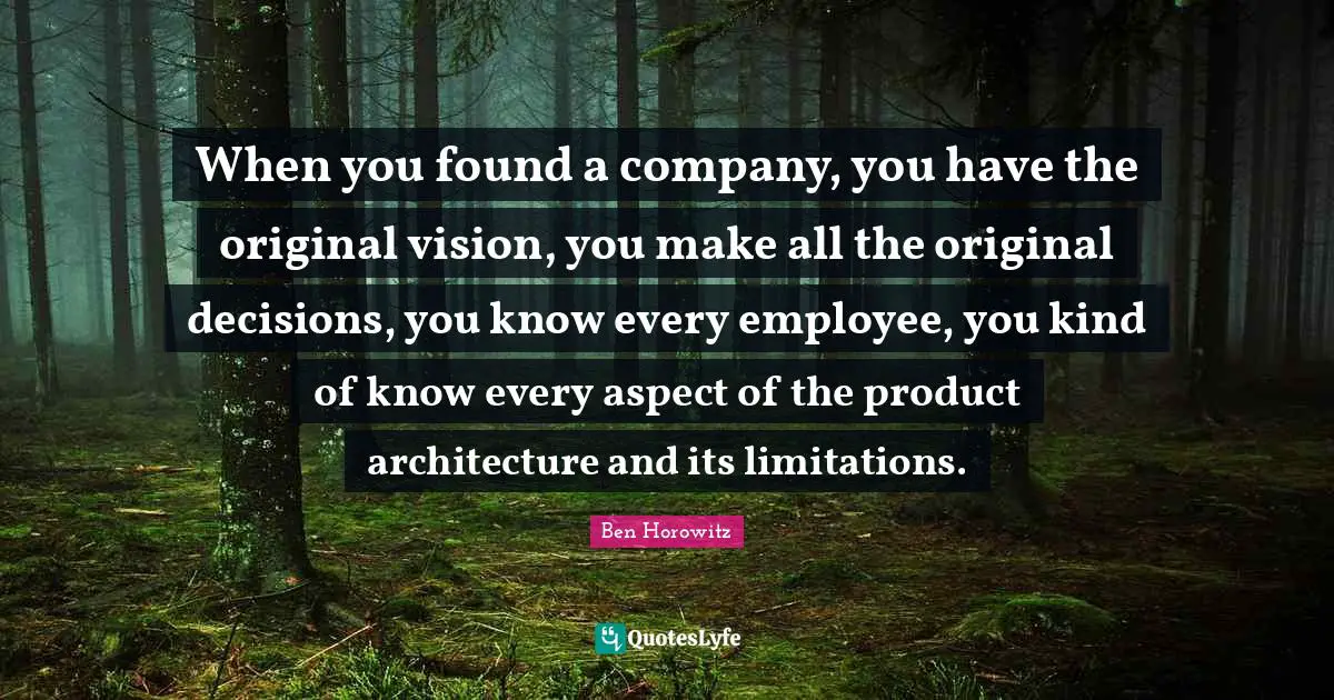When you found a company, you have the original vision, you make all the original decisions, you know every employee, you kind of know every aspect of the product architecture and its limitations.