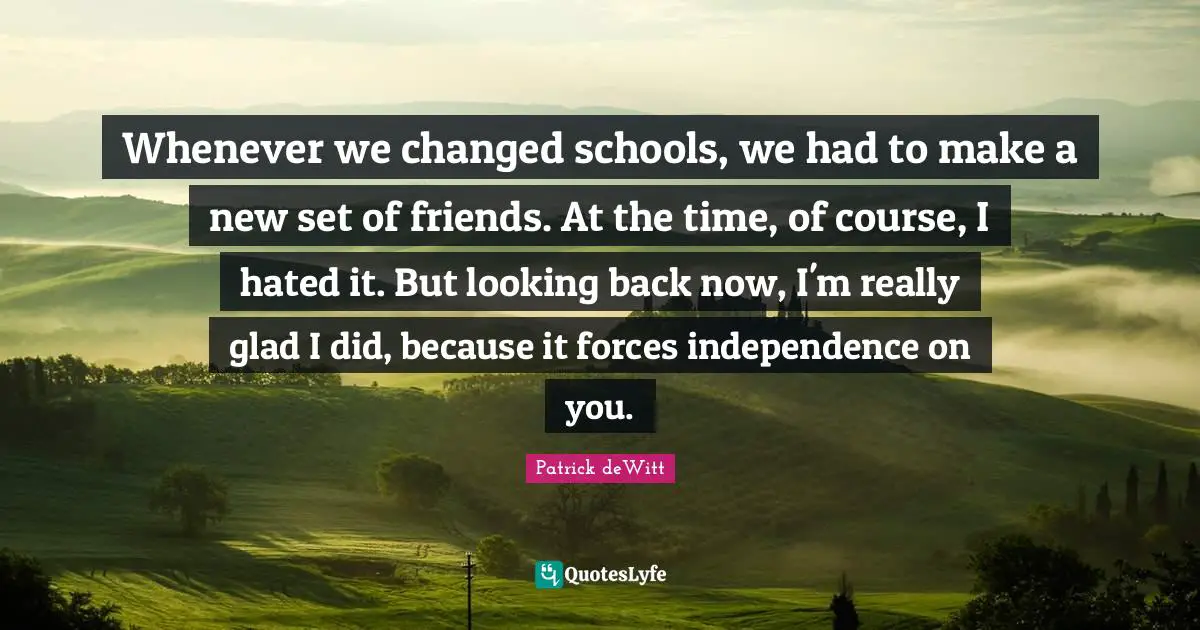 Whenever we changed schools, we had to make a new set of friends. At the time, of course, I hated it. But looking back now, I'm really glad I did, because it forces independence on you.