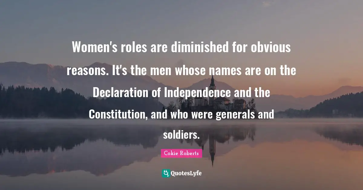 Cokie Roberts Quotes: "Women's roles are diminished for obvious reasons. It's the men whose names are on the Declaration of Independence and the Constitution, and who were generals and soldiers."