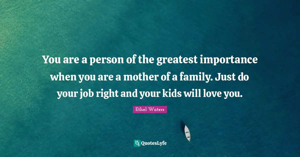 You are a person of the greatest importance when you are a mother of a family. Just do your job right and your kids will love you.