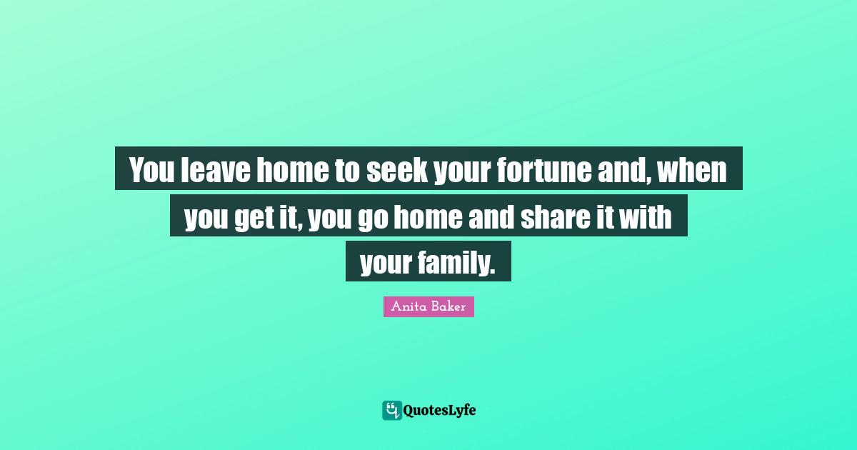You leave home to seek your fortune and, when you get it, you go home and share it with your family.