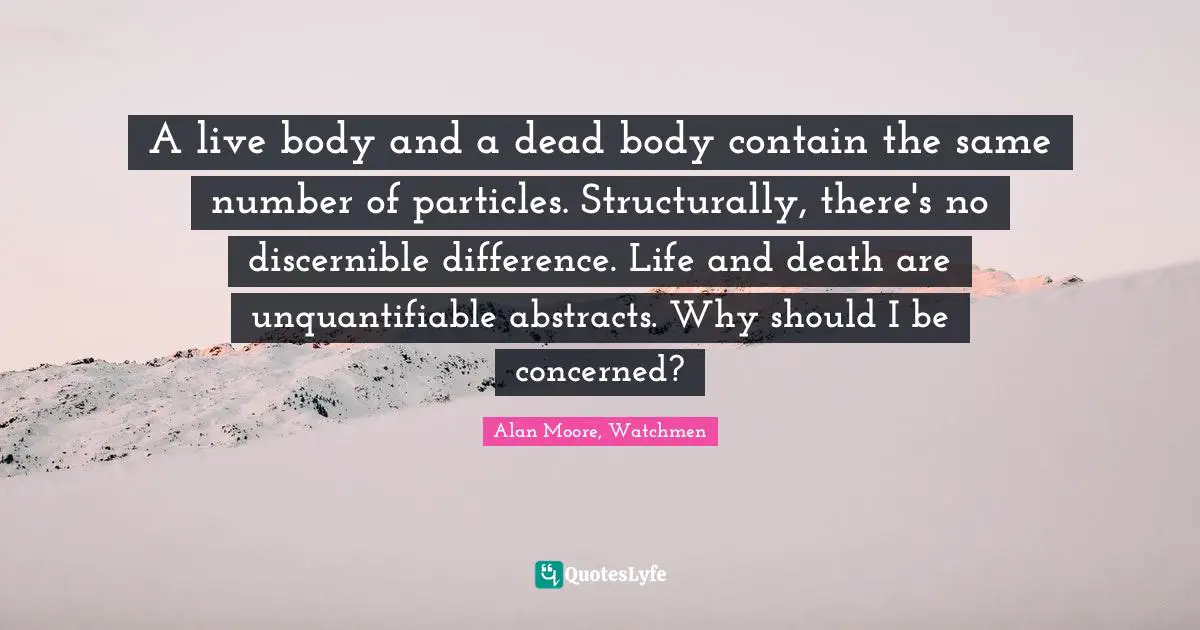 A live body and a dead body contain the same number of particles. Structurally, there's no discernible difference. Life and death are unquantifiable abstracts. Why should I be concerned?