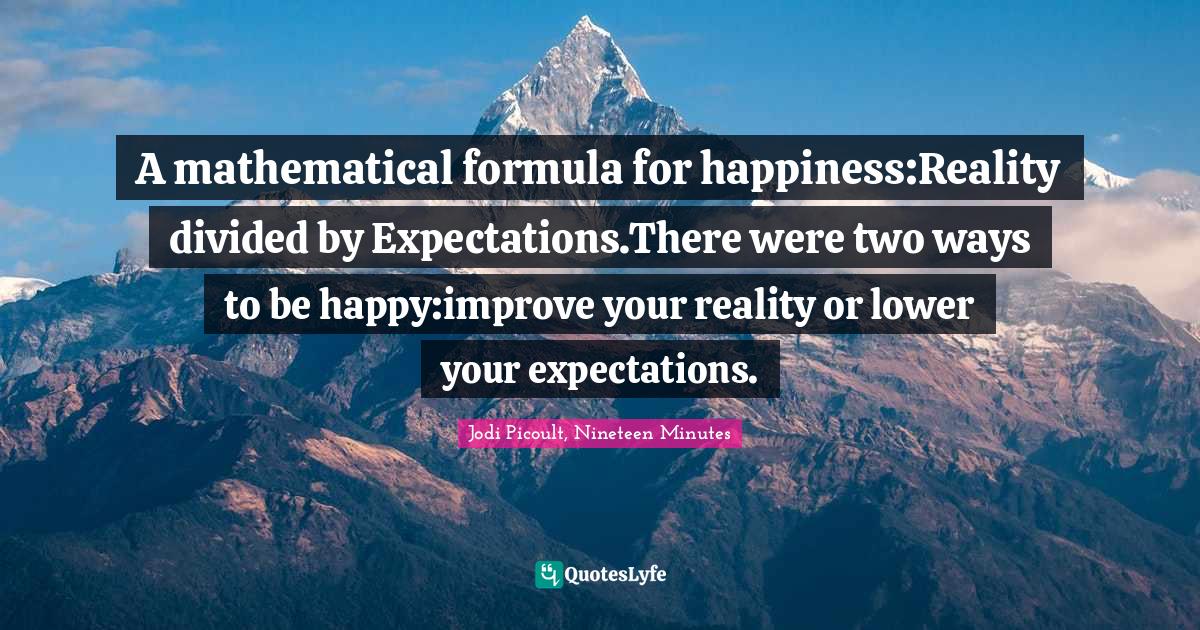 A mathematical formula for happiness:Reality divided by Expectations.There were two ways to be happy:improve your reality or lower your expectations.