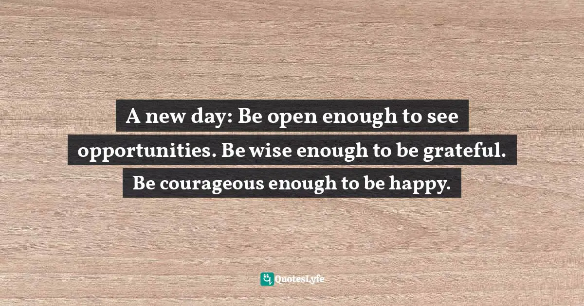 A new day: Be open enough to see opportunities. Be wise enough to be grateful. Be courageous enough to be happy.