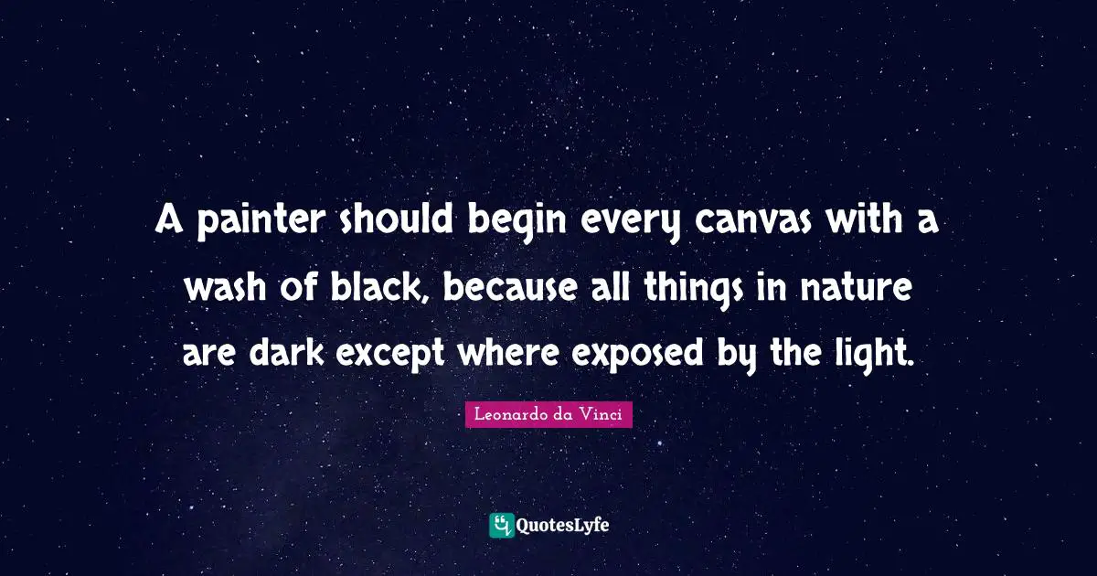 A painter should begin every canvas with a wash of black, because all things in nature are dark except where exposed by the light.