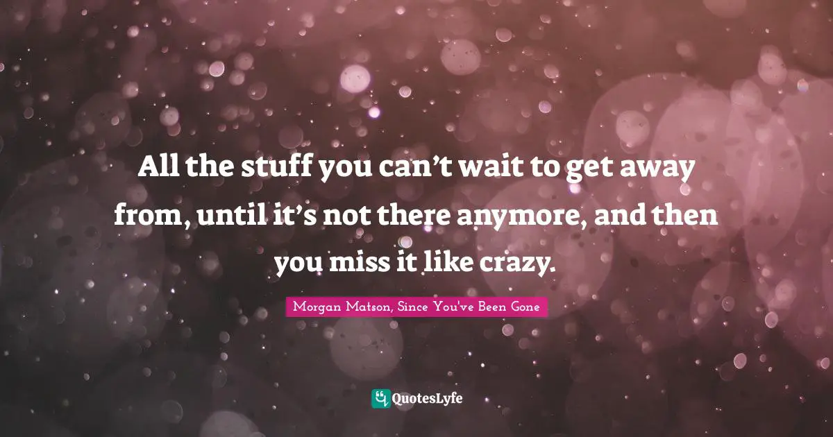 All the stuff you can’t wait to get away from, until it’s not there anymore, and then you miss it like crazy.