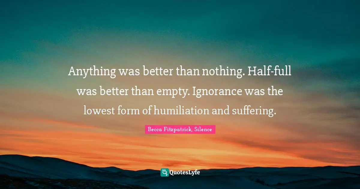 Anything was better than nothing. Half-full was better than empty. Ignorance was the lowest form of humiliation and suffering.