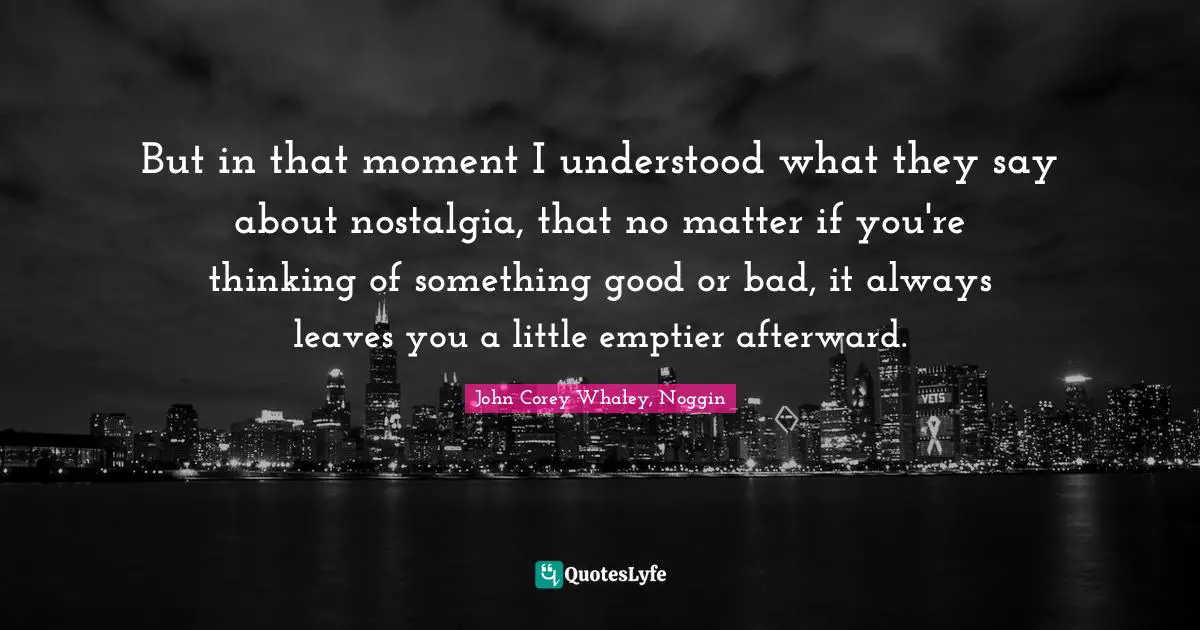 But in that moment I understood what they say about nostalgia, that no matter if you're thinking of something good or bad, it always leaves you a little emptier afterward.