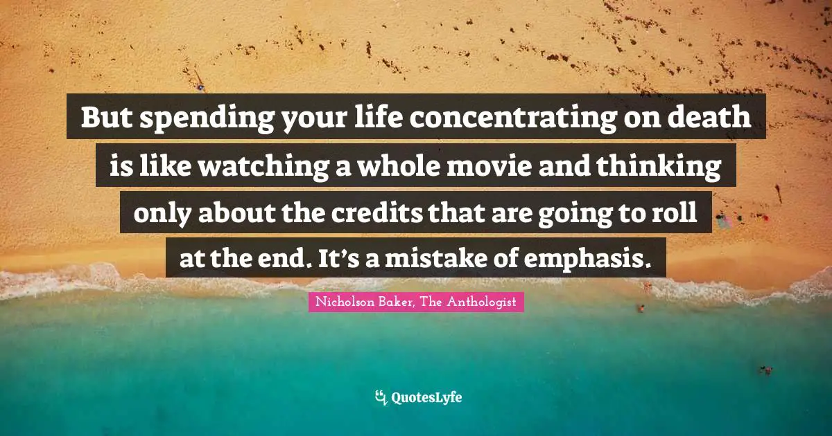 But spending your life concentrating on death is like watching a whole movie and thinking only about the credits that are going to roll at the end. It’s a mistake of emphasis.