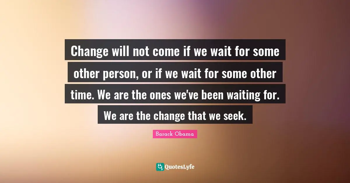 Change will not come if we wait for some other person, or if we wait for some other time. We are the ones we've been waiting for. We are the change that we seek.