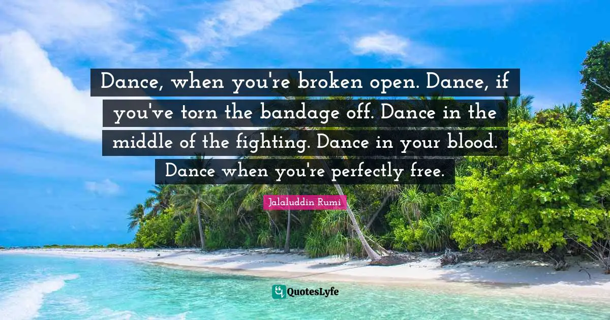 Dance, when you're broken open. Dance, if you've torn the bandage off. Dance in the middle of the fighting. Dance in your blood. Dance when you're perfectly free.