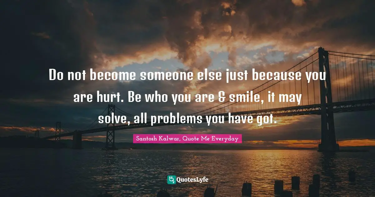 Do not become someone else just because you are hurt. Be who you are & smile, it may solve, all problems you have got.