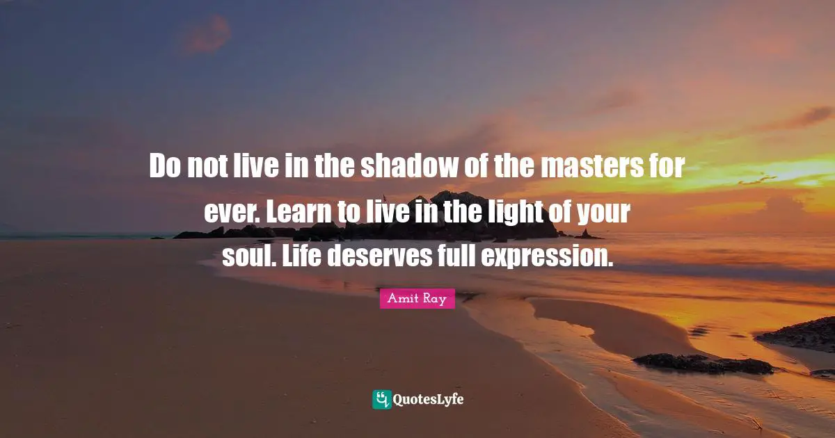 Do not live in the shadow of the masters for ever. Learn to live in the light of your soul. Life deserves full expression.
