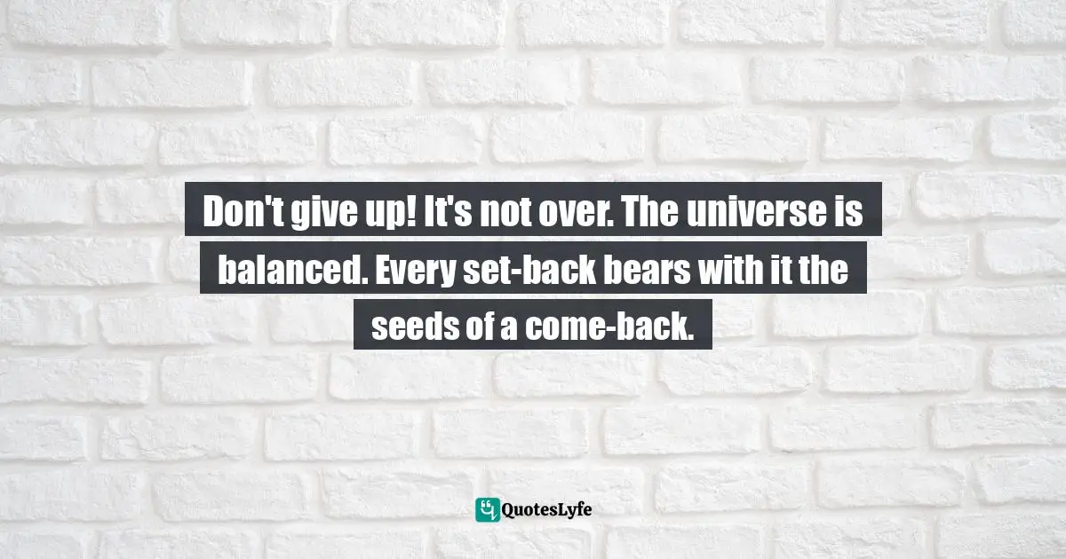 Don't give up! It's not over. The universe is balanced. Every set-back bears with it the seeds of a come-back.