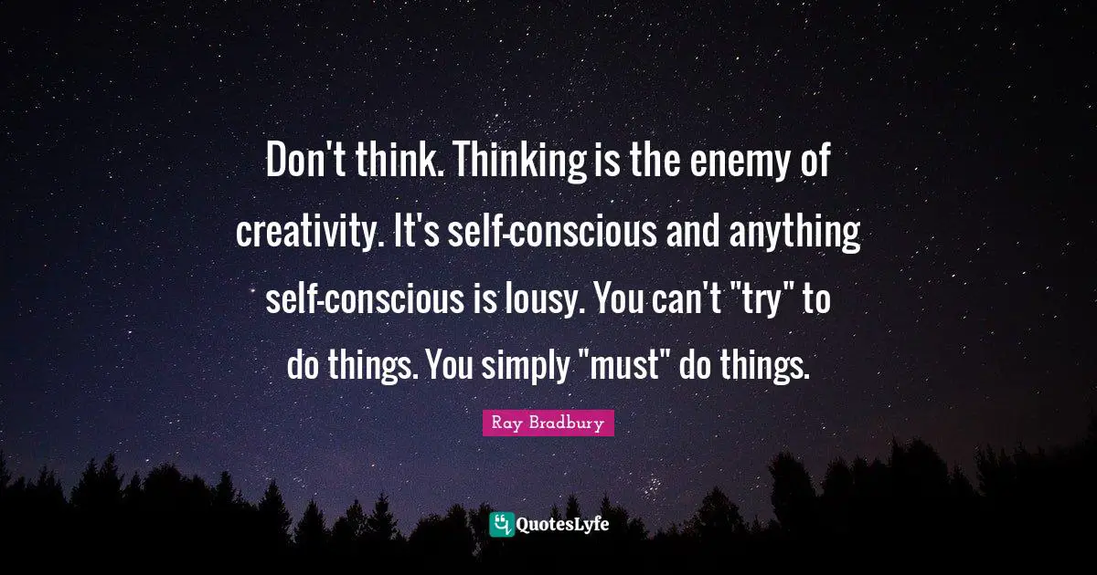 Don't think. Thinking is the enemy of creativity. It's self-conscious and anything self-conscious is lousy. You can't "try" to do things. You simply "must" do things.