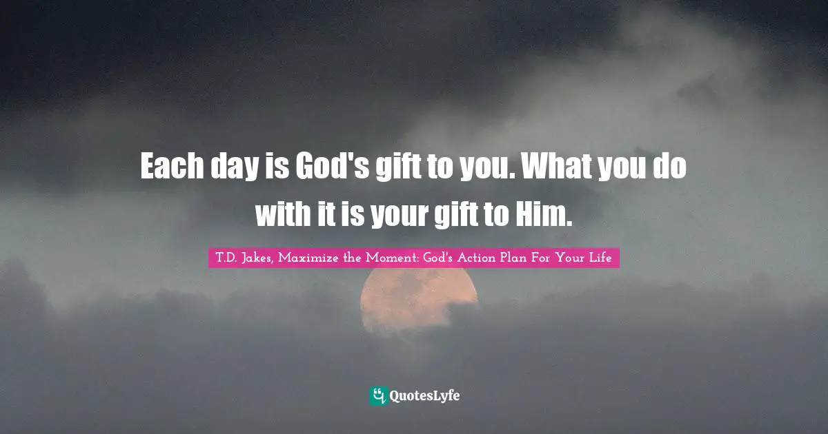 Each day is God's gift to you. What you do with it is your gift to Him.