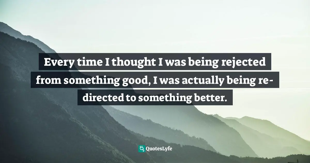 Every time I thought I was being rejected from something good, I was actually being re-directed to something better.