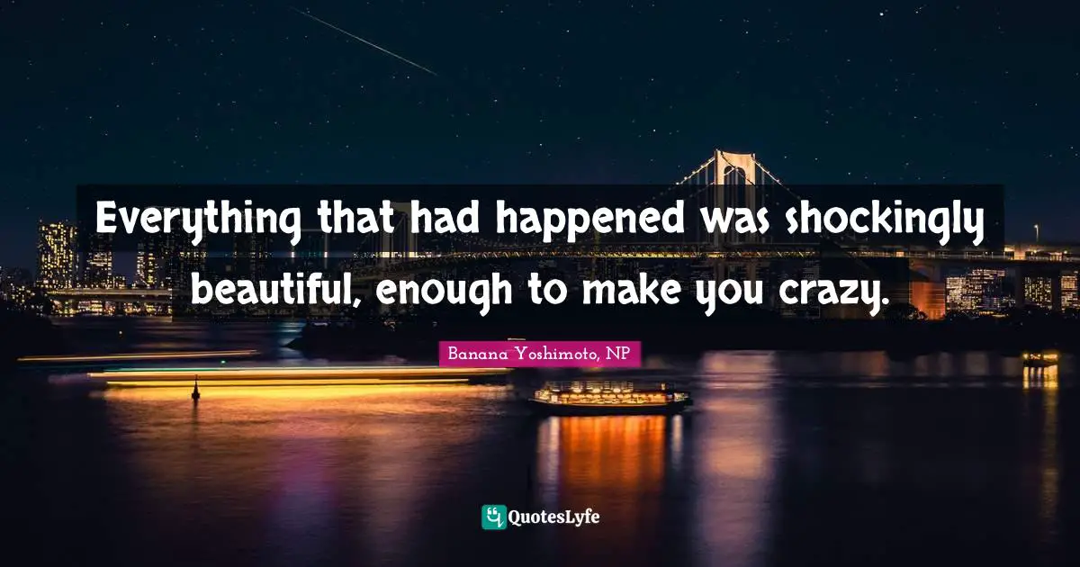Everything that had happened was shockingly beautiful, enough to make you crazy.