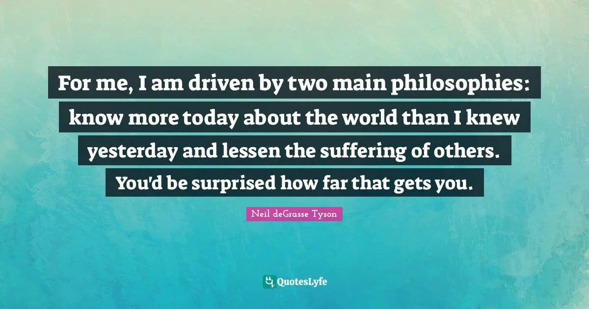 For me, I am driven by two main philosophies: know more today about the world than I knew yesterday and lessen the suffering of others. You'd be surprised how far that gets you.