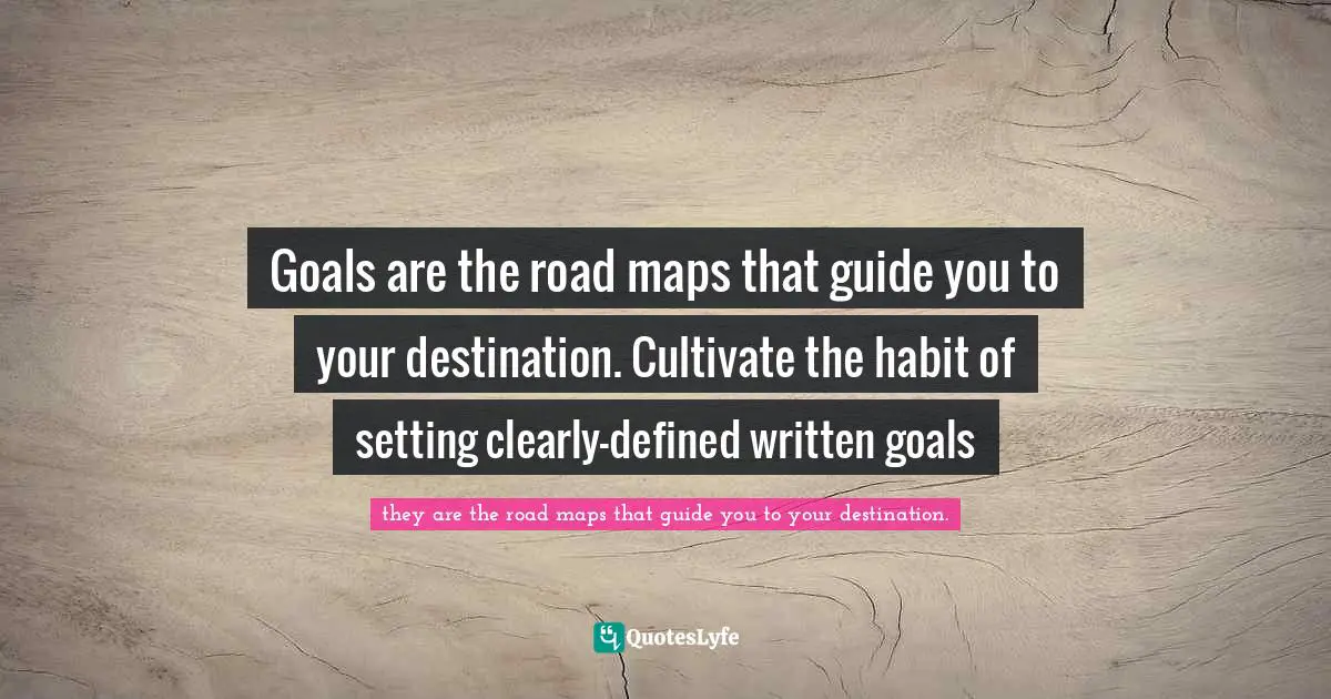 Goals are the road maps that guide you to your destination. Cultivate the habit of setting clearly-defined written goals
