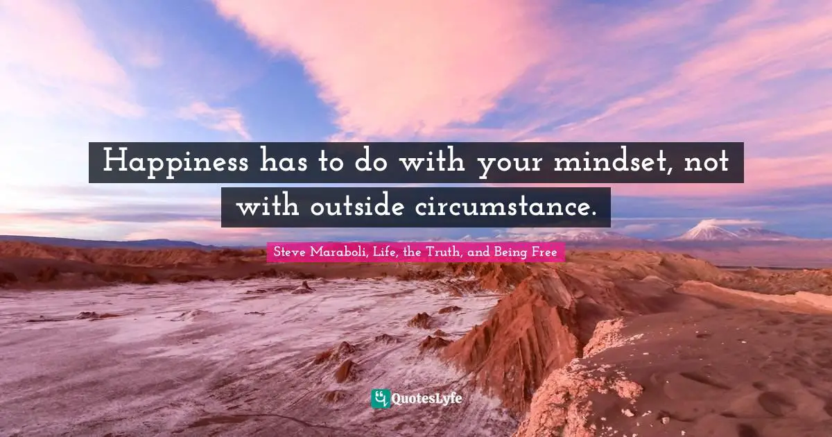 Happiness has to do with your mindset, not with outside circumstance.