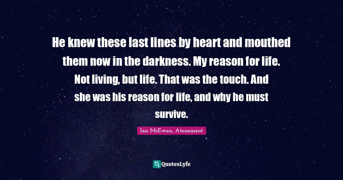 Ian McEwan Quotes: "He knew these last lines by heart and mouthed them now in the darkness. My reason for life. Not living, but life. That was the touch. And she was his reason for life, and why he must survive."