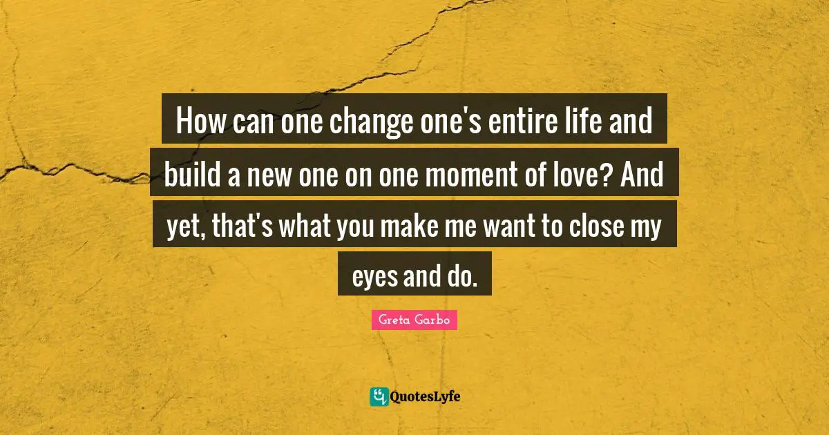 How can one change one's entire life and build a new one on one moment of love? And yet, that's what you make me want to close my eyes and do.