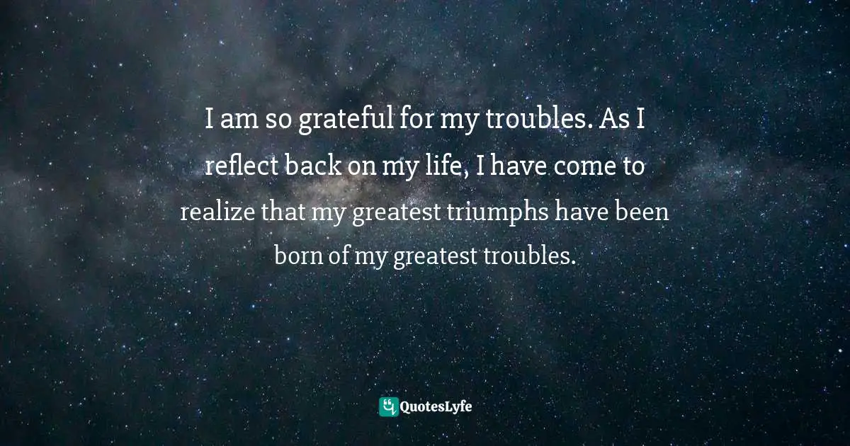 I am so grateful for my troubles. As I reflect back on my life, I have come to realize that my greatest triumphs have been born of my greatest troubles.
