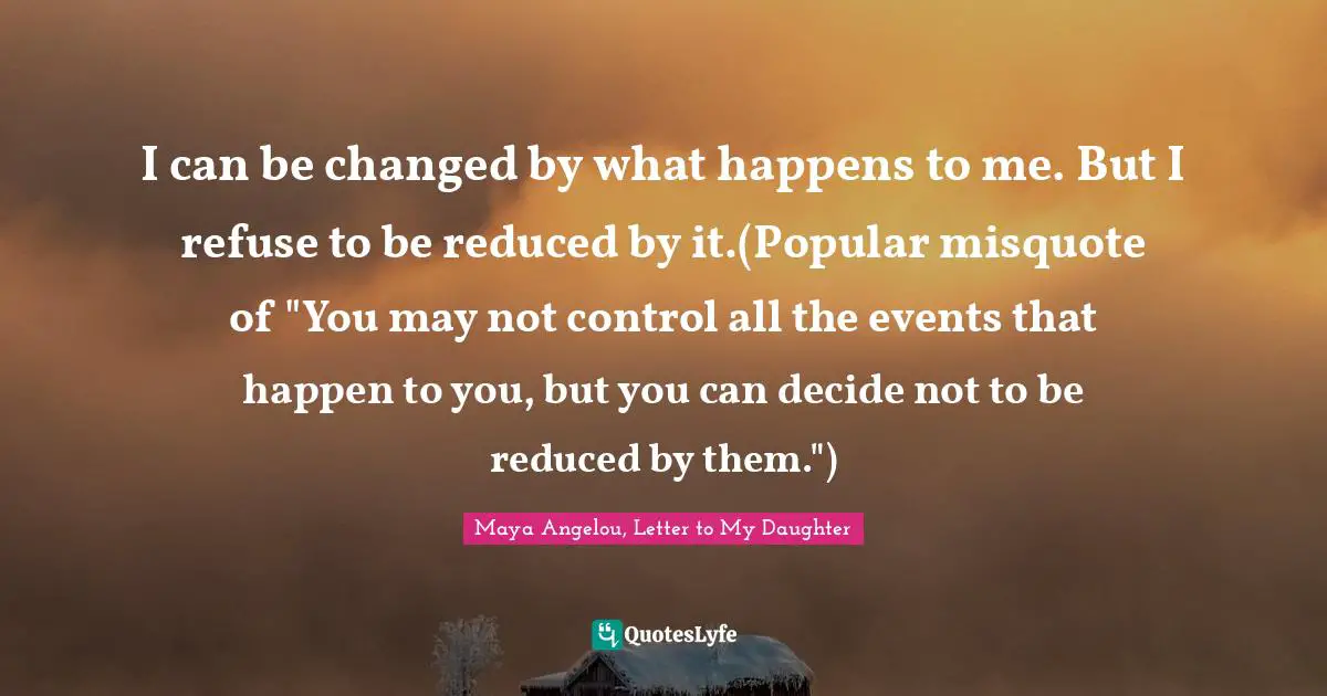 I can be changed by what happens to me. But I refuse to be reduced by it.(Popular misquote of "You may not control all the events that happen to you, but you can decide not to be reduced by them.")